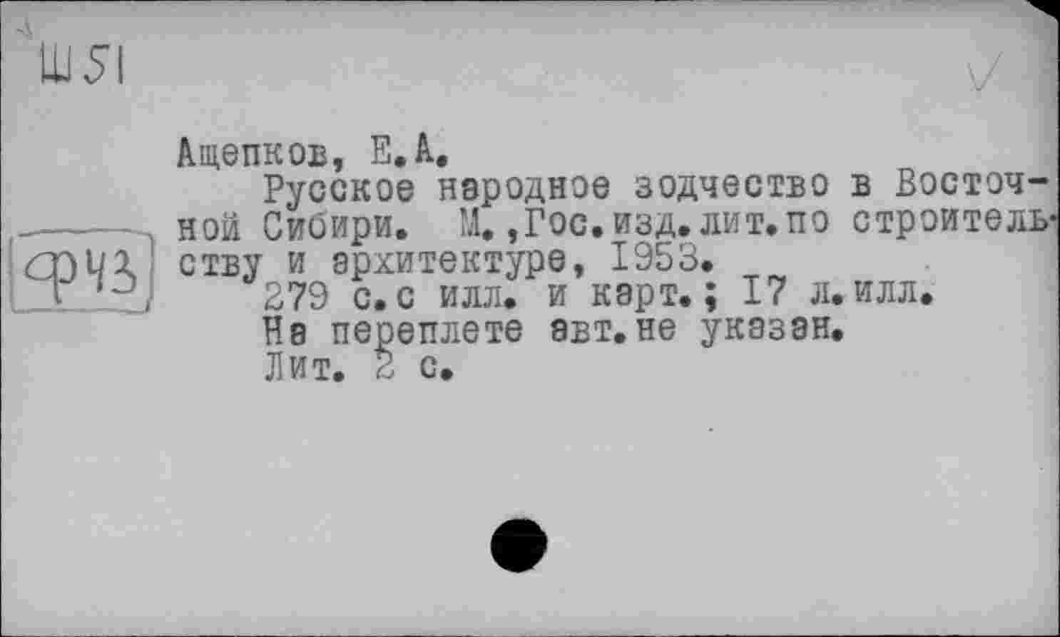 ﻿Ш5І
Ащепков, ЕЛ.
Русское неродное зодчество в Восточ------- ной Сибири. М. ,Г0С.ИЗД.ЛИТ.П0 строитель-ству и архитектуре, 1953.
LZL. xJ 279 с.с илл. и карт.; 17 л.илл.
На переплете авт.не указан.
Лит. 2 с.